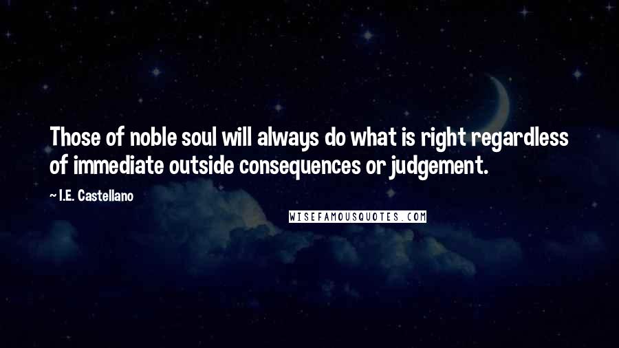 I.E. Castellano Quotes: Those of noble soul will always do what is right regardless of immediate outside consequences or judgement.