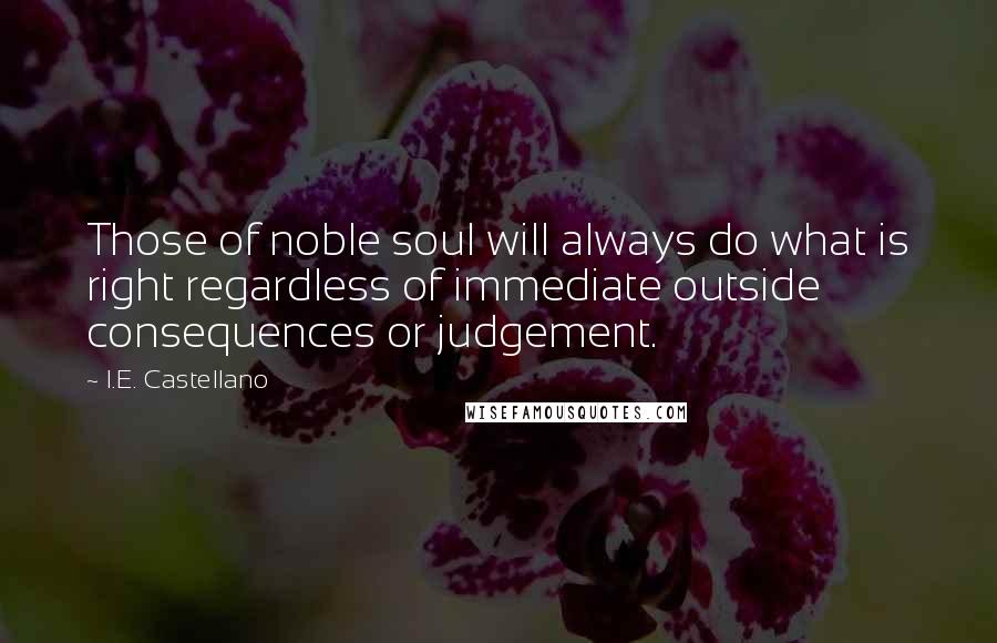 I.E. Castellano Quotes: Those of noble soul will always do what is right regardless of immediate outside consequences or judgement.