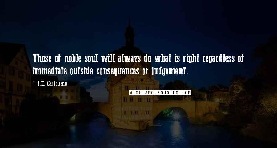 I.E. Castellano Quotes: Those of noble soul will always do what is right regardless of immediate outside consequences or judgement.