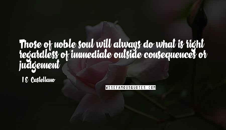 I.E. Castellano Quotes: Those of noble soul will always do what is right regardless of immediate outside consequences or judgement.