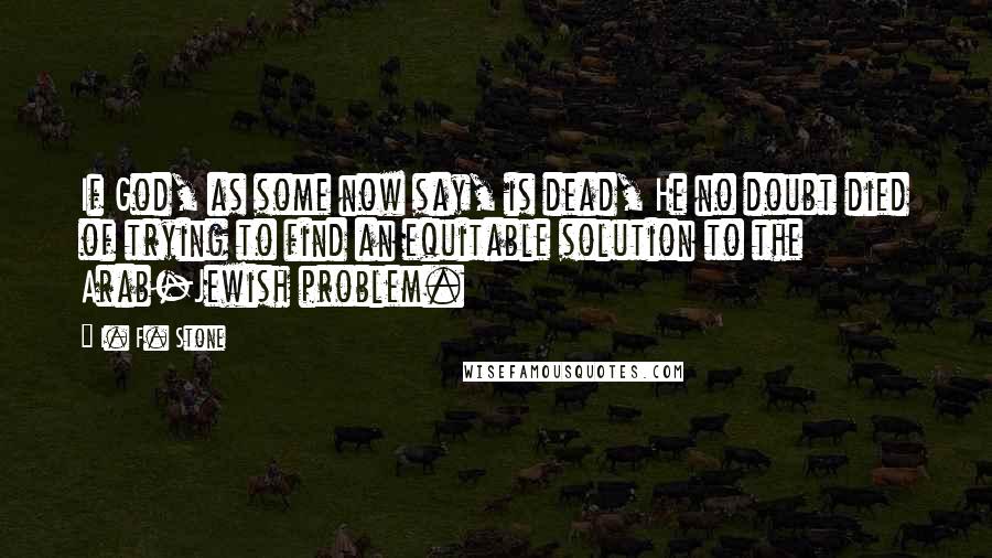 I. F. Stone Quotes: If God, as some now say, is dead, He no doubt died of trying to find an equitable solution to the Arab-Jewish problem.