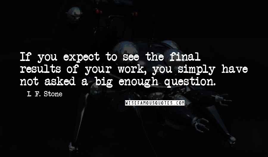 I. F. Stone Quotes: If you expect to see the final results of your work, you simply have not asked a big enough question.