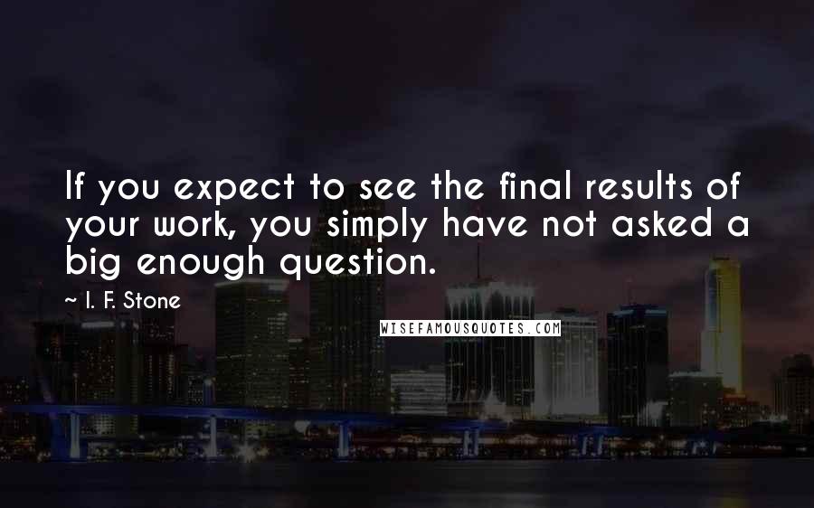 I. F. Stone Quotes: If you expect to see the final results of your work, you simply have not asked a big enough question.