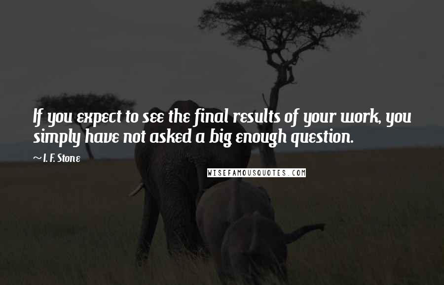 I. F. Stone Quotes: If you expect to see the final results of your work, you simply have not asked a big enough question.