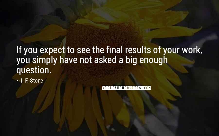 I. F. Stone Quotes: If you expect to see the final results of your work, you simply have not asked a big enough question.