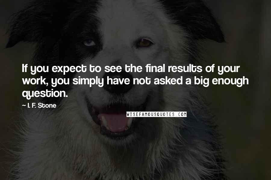 I. F. Stone Quotes: If you expect to see the final results of your work, you simply have not asked a big enough question.