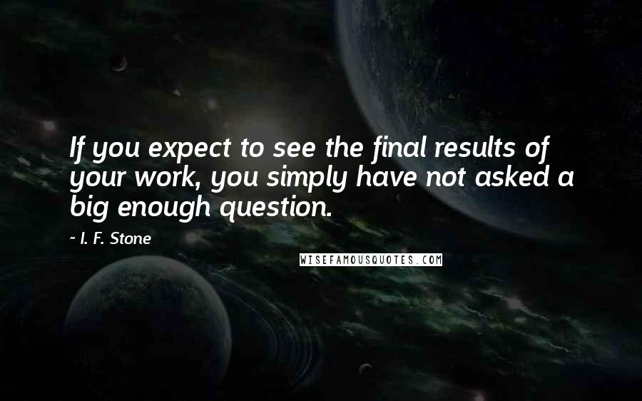 I. F. Stone Quotes: If you expect to see the final results of your work, you simply have not asked a big enough question.