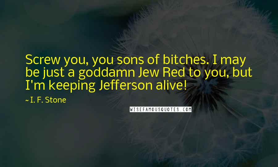 I. F. Stone Quotes: Screw you, you sons of bitches. I may be just a goddamn Jew Red to you, but I'm keeping Jefferson alive!