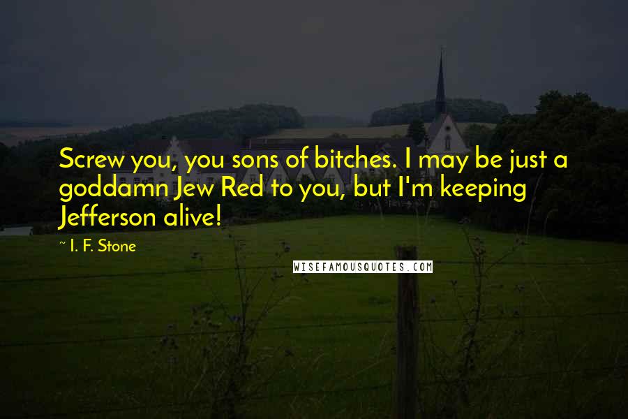 I. F. Stone Quotes: Screw you, you sons of bitches. I may be just a goddamn Jew Red to you, but I'm keeping Jefferson alive!