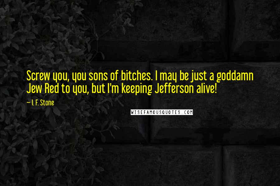 I. F. Stone Quotes: Screw you, you sons of bitches. I may be just a goddamn Jew Red to you, but I'm keeping Jefferson alive!