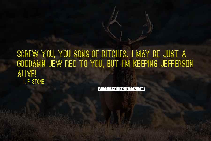 I. F. Stone Quotes: Screw you, you sons of bitches. I may be just a goddamn Jew Red to you, but I'm keeping Jefferson alive!