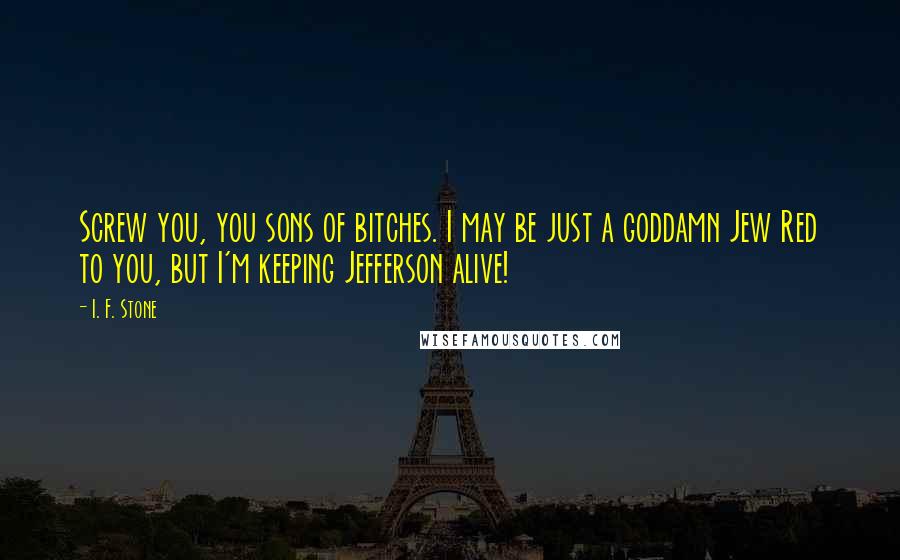 I. F. Stone Quotes: Screw you, you sons of bitches. I may be just a goddamn Jew Red to you, but I'm keeping Jefferson alive!