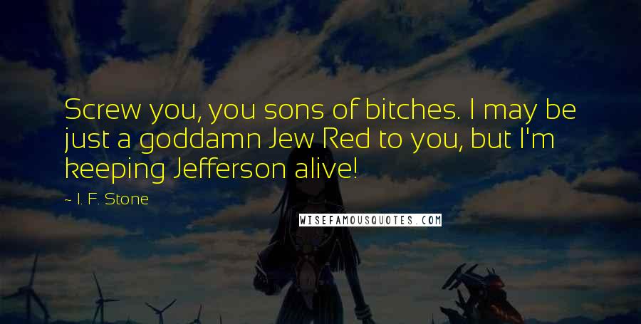 I. F. Stone Quotes: Screw you, you sons of bitches. I may be just a goddamn Jew Red to you, but I'm keeping Jefferson alive!