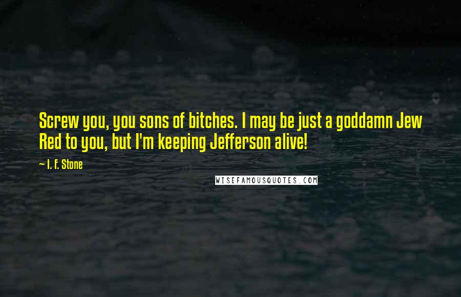 I. F. Stone Quotes: Screw you, you sons of bitches. I may be just a goddamn Jew Red to you, but I'm keeping Jefferson alive!