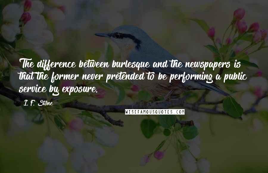 I. F. Stone Quotes: The difference between burlesque and the newspapers is that the former never pretended to be performing a public service by exposure.