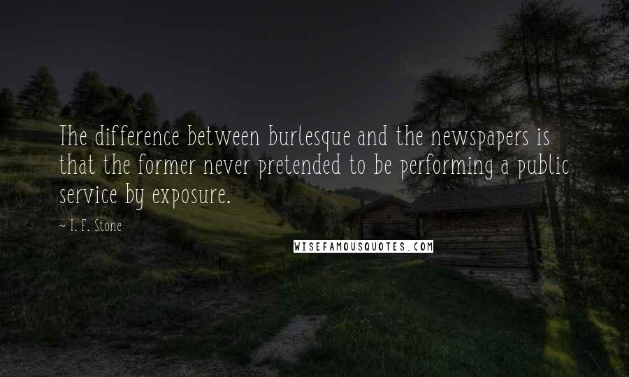 I. F. Stone Quotes: The difference between burlesque and the newspapers is that the former never pretended to be performing a public service by exposure.