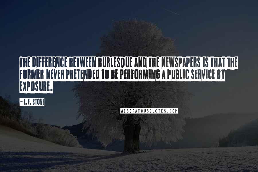 I. F. Stone Quotes: The difference between burlesque and the newspapers is that the former never pretended to be performing a public service by exposure.