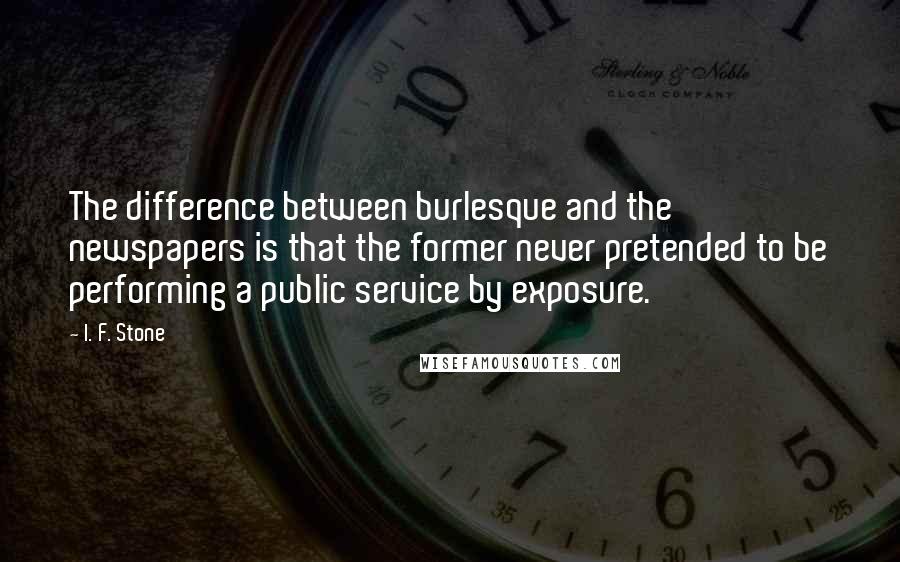 I. F. Stone Quotes: The difference between burlesque and the newspapers is that the former never pretended to be performing a public service by exposure.
