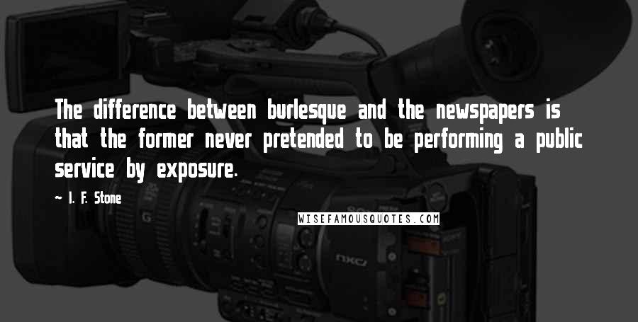 I. F. Stone Quotes: The difference between burlesque and the newspapers is that the former never pretended to be performing a public service by exposure.