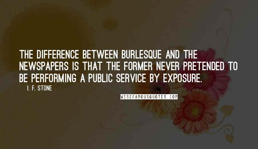 I. F. Stone Quotes: The difference between burlesque and the newspapers is that the former never pretended to be performing a public service by exposure.