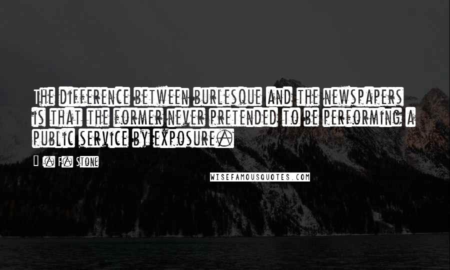 I. F. Stone Quotes: The difference between burlesque and the newspapers is that the former never pretended to be performing a public service by exposure.