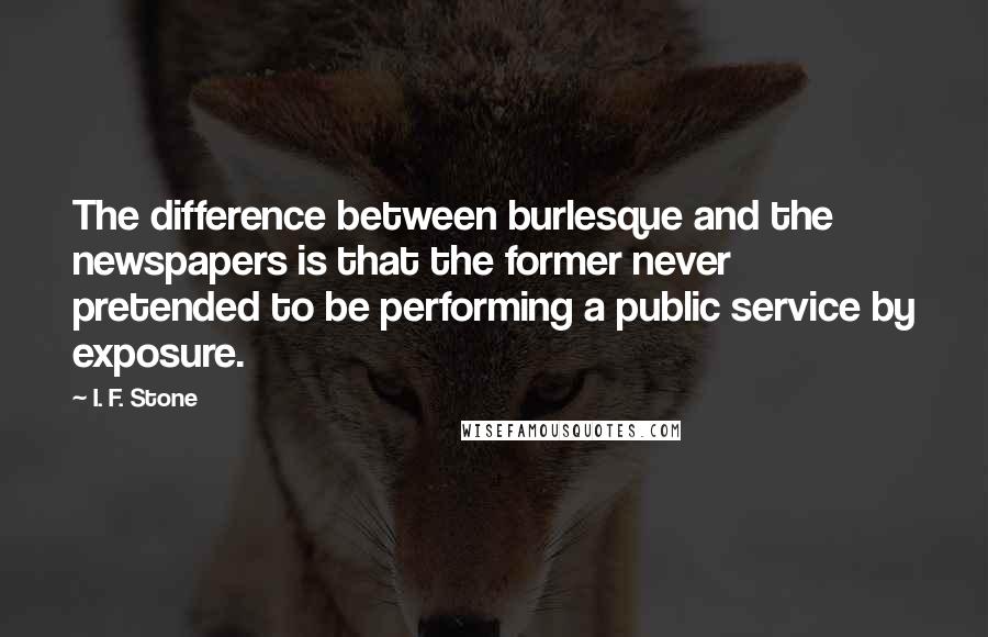 I. F. Stone Quotes: The difference between burlesque and the newspapers is that the former never pretended to be performing a public service by exposure.