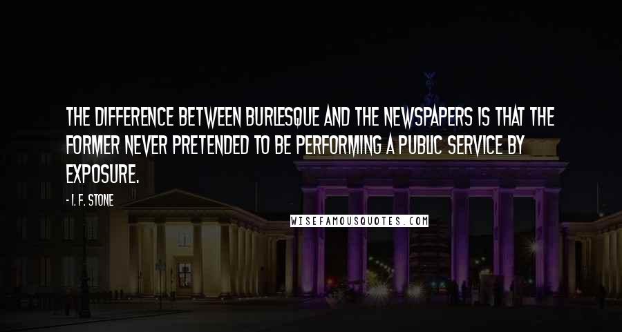 I. F. Stone Quotes: The difference between burlesque and the newspapers is that the former never pretended to be performing a public service by exposure.