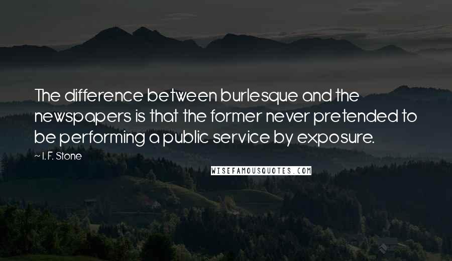 I. F. Stone Quotes: The difference between burlesque and the newspapers is that the former never pretended to be performing a public service by exposure.