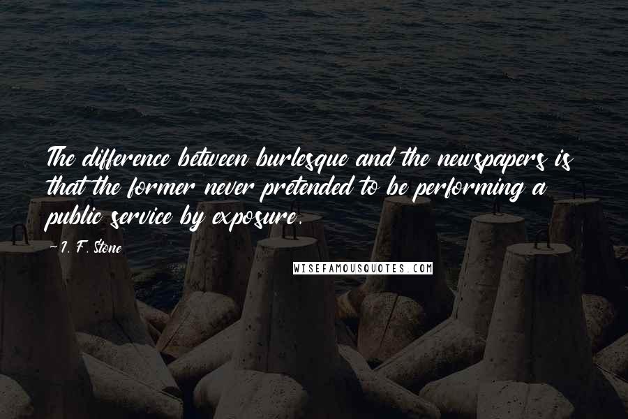 I. F. Stone Quotes: The difference between burlesque and the newspapers is that the former never pretended to be performing a public service by exposure.