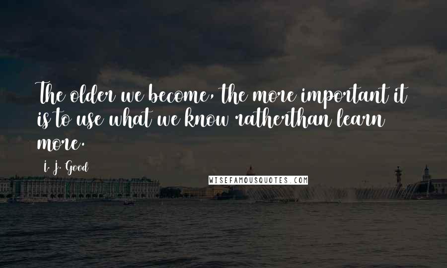 I. J. Good Quotes: The older we become, the more important it is to use what we know ratherthan learn more.