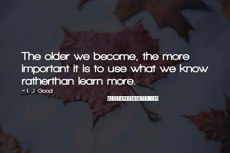 I. J. Good Quotes: The older we become, the more important it is to use what we know ratherthan learn more.