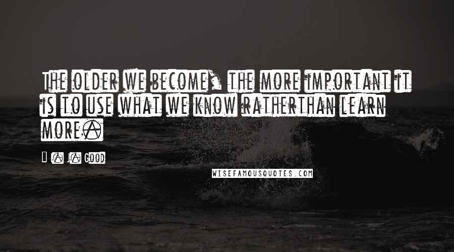 I. J. Good Quotes: The older we become, the more important it is to use what we know ratherthan learn more.