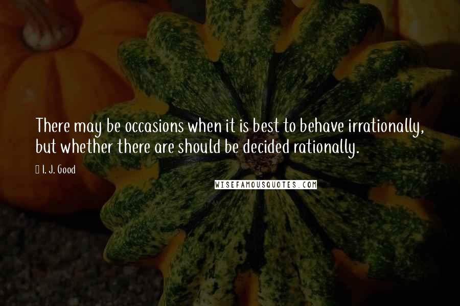 I. J. Good Quotes: There may be occasions when it is best to behave irrationally, but whether there are should be decided rationally.