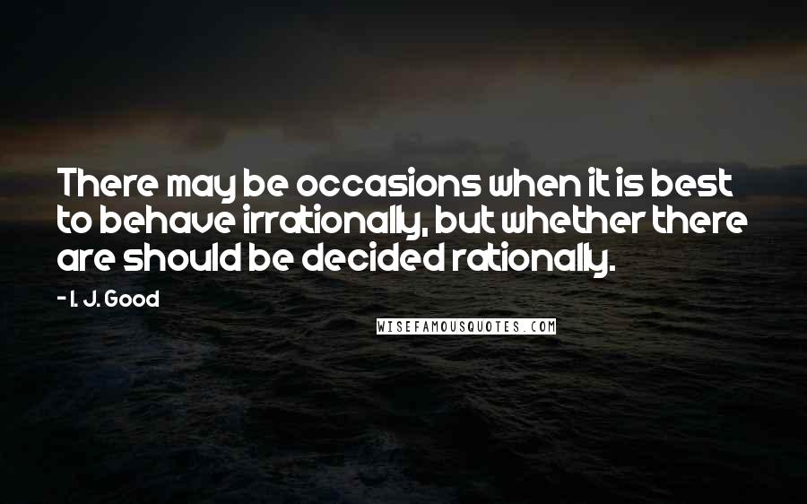 I. J. Good Quotes: There may be occasions when it is best to behave irrationally, but whether there are should be decided rationally.