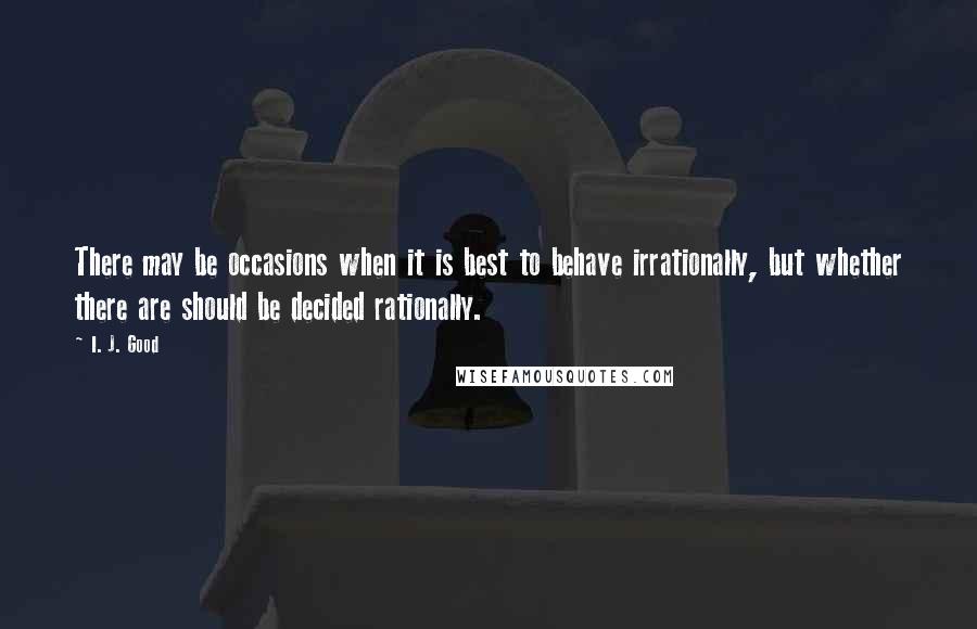 I. J. Good Quotes: There may be occasions when it is best to behave irrationally, but whether there are should be decided rationally.
