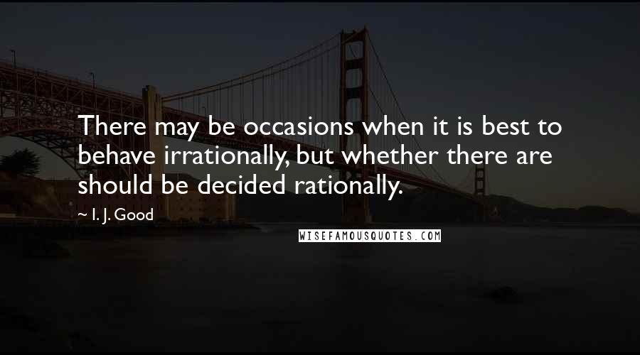 I. J. Good Quotes: There may be occasions when it is best to behave irrationally, but whether there are should be decided rationally.