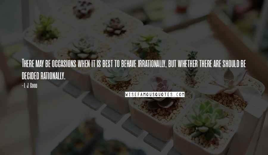 I. J. Good Quotes: There may be occasions when it is best to behave irrationally, but whether there are should be decided rationally.