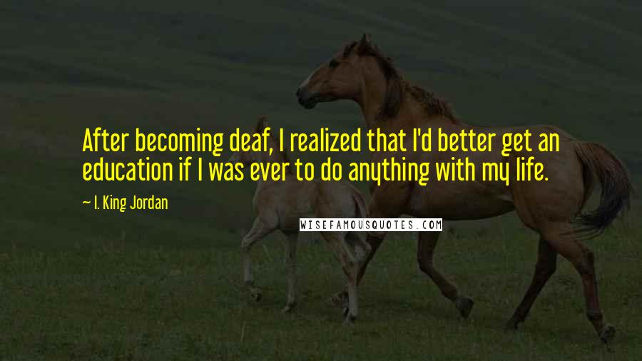 I. King Jordan Quotes: After becoming deaf, I realized that I'd better get an education if I was ever to do anything with my life.