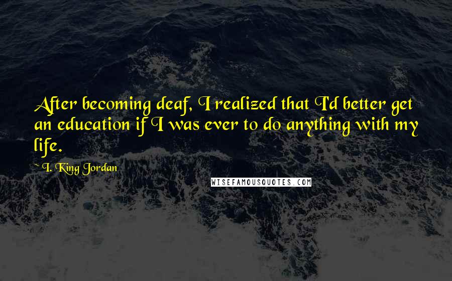 I. King Jordan Quotes: After becoming deaf, I realized that I'd better get an education if I was ever to do anything with my life.