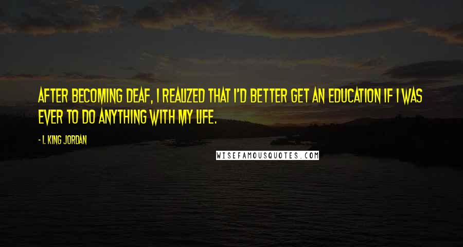 I. King Jordan Quotes: After becoming deaf, I realized that I'd better get an education if I was ever to do anything with my life.