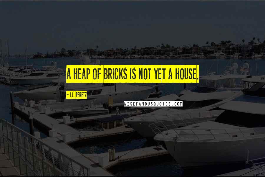 I.L. Peretz Quotes: A heap of bricks is not yet a house.