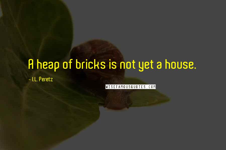 I.L. Peretz Quotes: A heap of bricks is not yet a house.