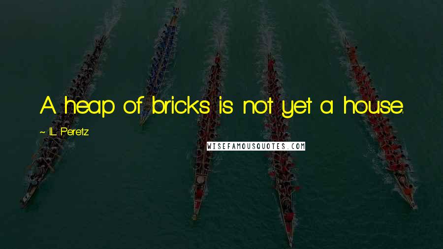 I.L. Peretz Quotes: A heap of bricks is not yet a house.