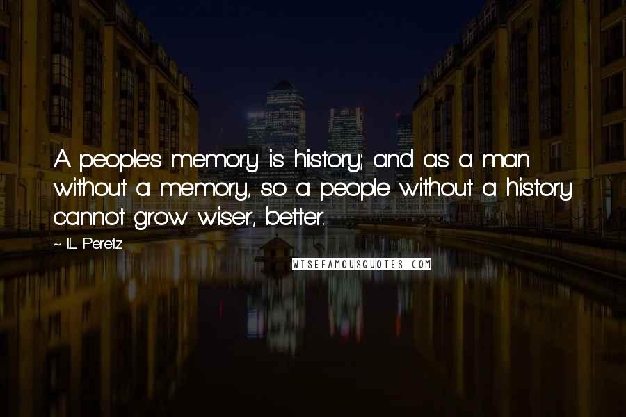 I.L. Peretz Quotes: A people's memory is history; and as a man without a memory, so a people without a history cannot grow wiser, better.