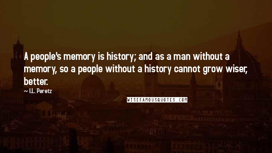 I.L. Peretz Quotes: A people's memory is history; and as a man without a memory, so a people without a history cannot grow wiser, better.