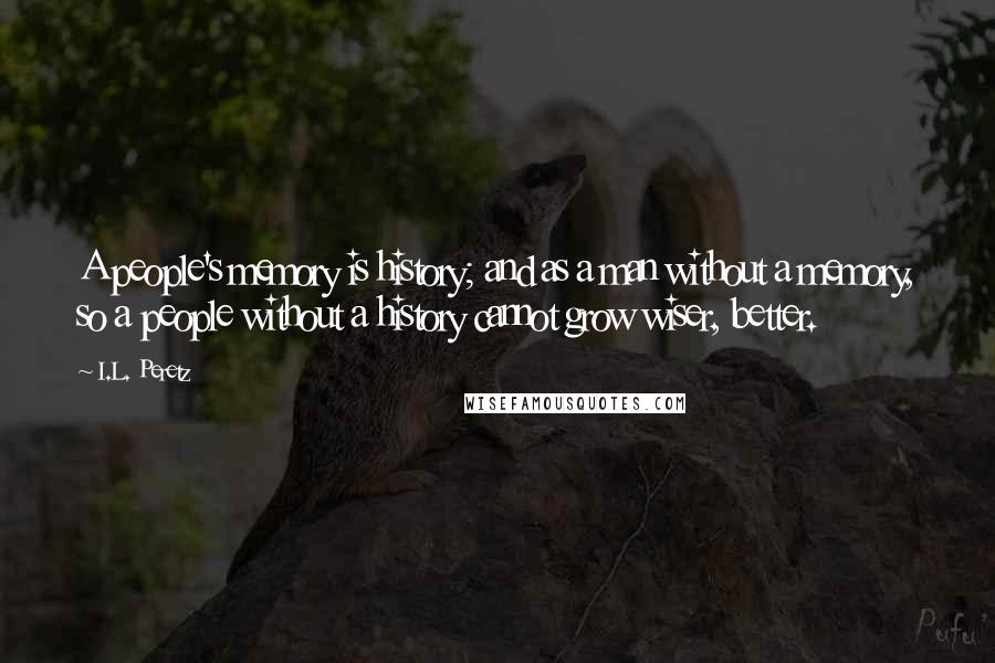 I.L. Peretz Quotes: A people's memory is history; and as a man without a memory, so a people without a history cannot grow wiser, better.