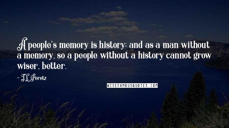I.L. Peretz Quotes: A people's memory is history; and as a man without a memory, so a people without a history cannot grow wiser, better.