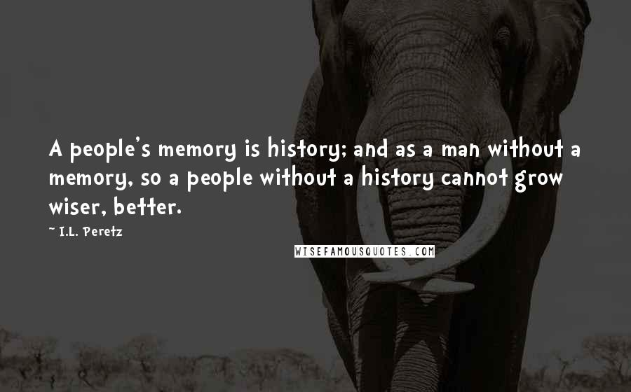 I.L. Peretz Quotes: A people's memory is history; and as a man without a memory, so a people without a history cannot grow wiser, better.