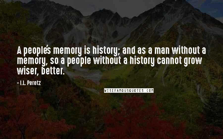 I.L. Peretz Quotes: A people's memory is history; and as a man without a memory, so a people without a history cannot grow wiser, better.