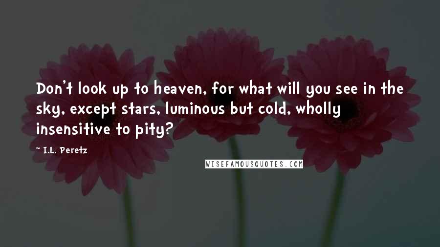 I.L. Peretz Quotes: Don't look up to heaven, for what will you see in the sky, except stars, luminous but cold, wholly insensitive to pity?